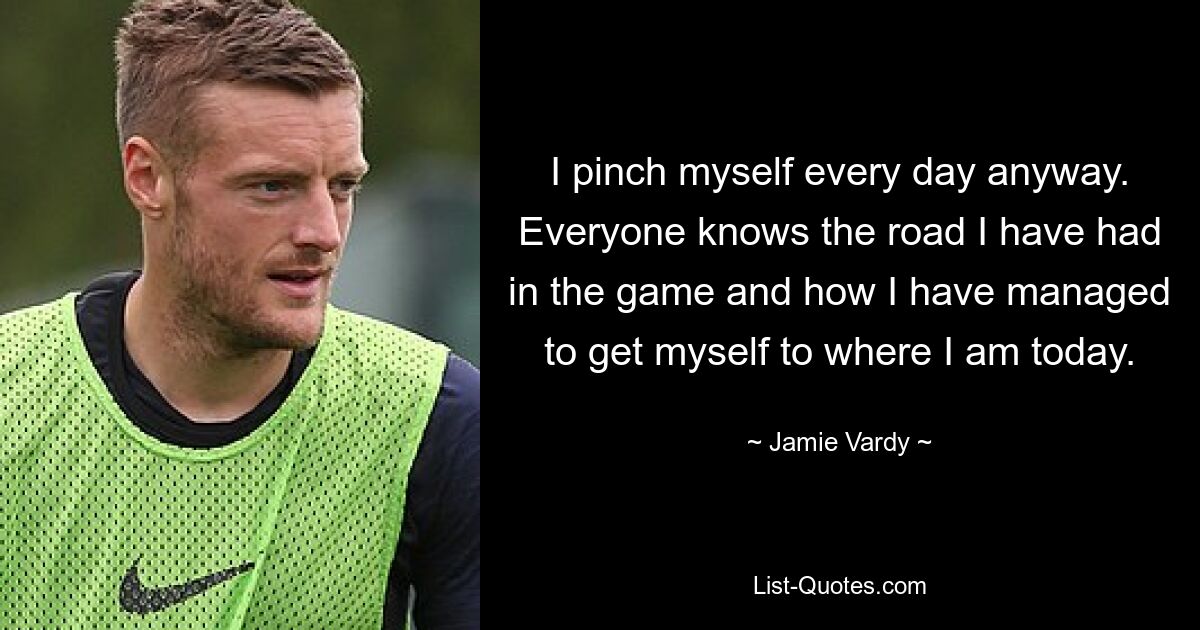 I pinch myself every day anyway. Everyone knows the road I have had in the game and how I have managed to get myself to where I am today. — © Jamie Vardy