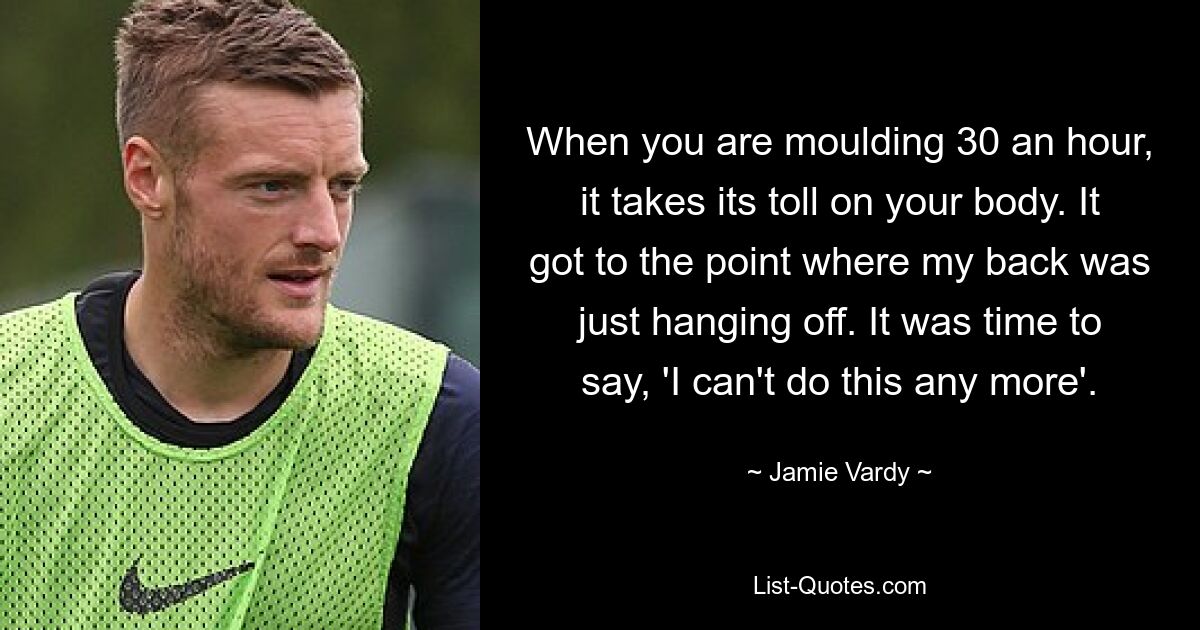 When you are moulding 30 an hour, it takes its toll on your body. It got to the point where my back was just hanging off. It was time to say, 'I can't do this any more'. — © Jamie Vardy