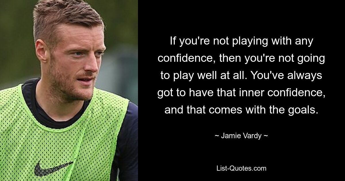 If you're not playing with any confidence, then you're not going to play well at all. You've always got to have that inner confidence, and that comes with the goals. — © Jamie Vardy