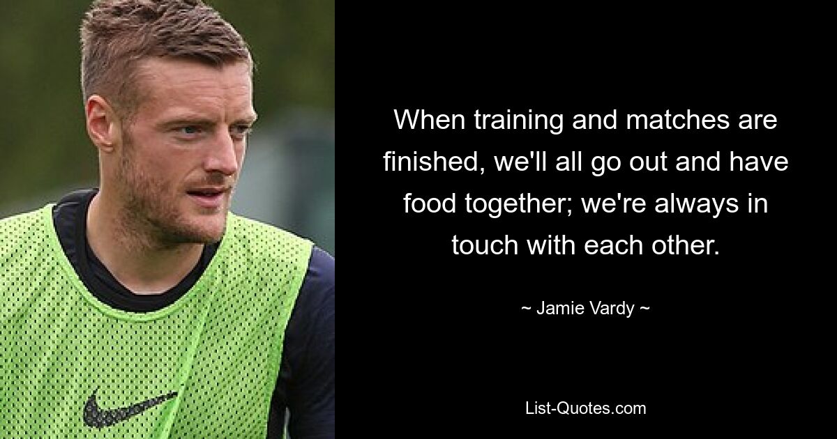 When training and matches are finished, we'll all go out and have food together; we're always in touch with each other. — © Jamie Vardy