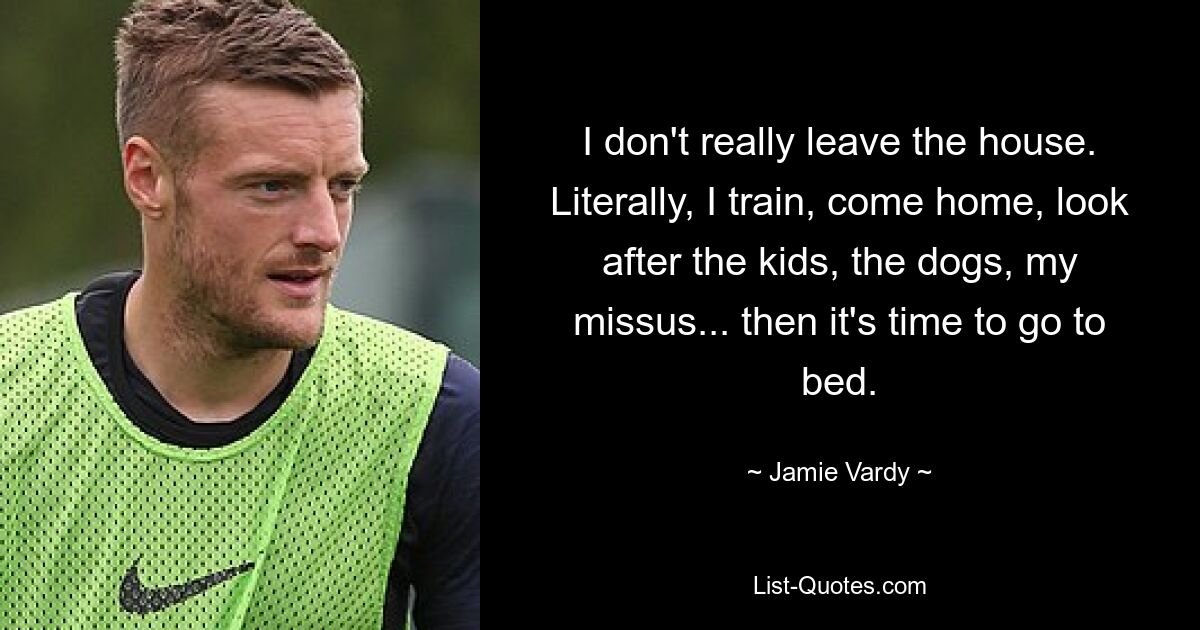 I don't really leave the house. Literally, I train, come home, look after the kids, the dogs, my missus... then it's time to go to bed. — © Jamie Vardy