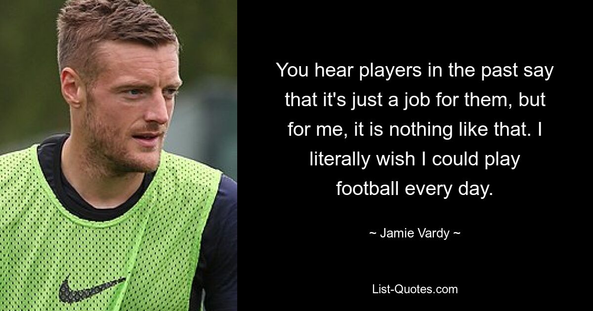 You hear players in the past say that it's just a job for them, but for me, it is nothing like that. I literally wish I could play football every day. — © Jamie Vardy