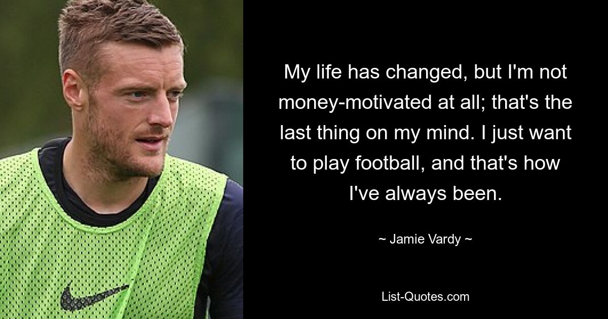 My life has changed, but I'm not money-motivated at all; that's the last thing on my mind. I just want to play football, and that's how I've always been. — © Jamie Vardy