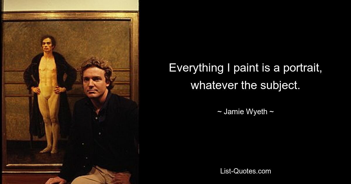 Everything I paint is a portrait, whatever the subject. — © Jamie Wyeth