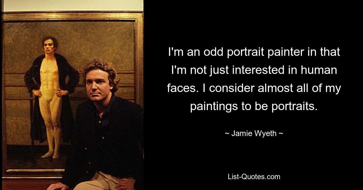 I'm an odd portrait painter in that I'm not just interested in human faces. I consider almost all of my paintings to be portraits. — © Jamie Wyeth