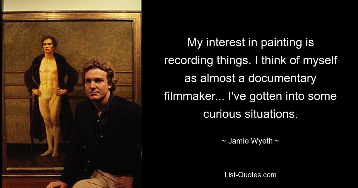 My interest in painting is recording things. I think of myself as almost a documentary filmmaker... I've gotten into some curious situations. — © Jamie Wyeth