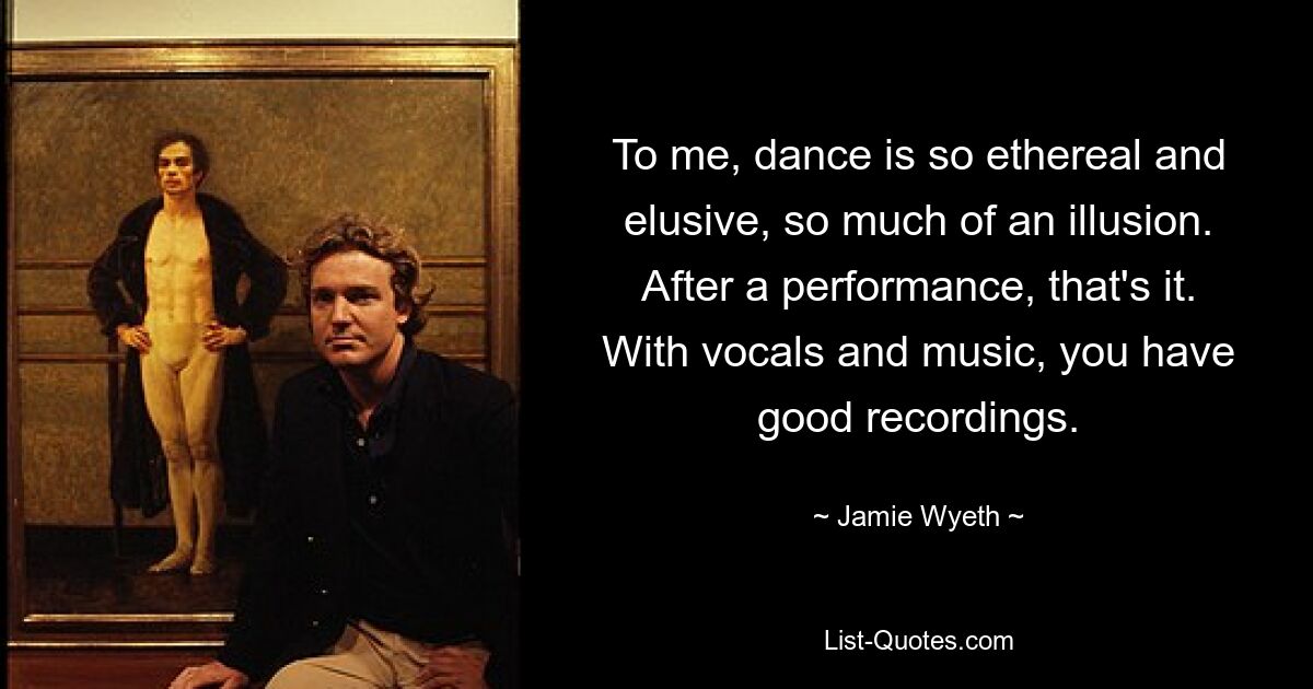 To me, dance is so ethereal and elusive, so much of an illusion. After a performance, that's it. With vocals and music, you have good recordings. — © Jamie Wyeth