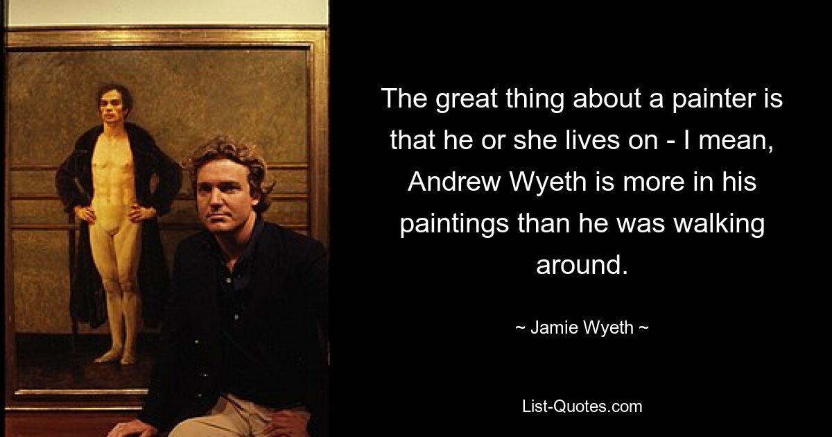 The great thing about a painter is that he or she lives on - I mean, Andrew Wyeth is more in his paintings than he was walking around. — © Jamie Wyeth