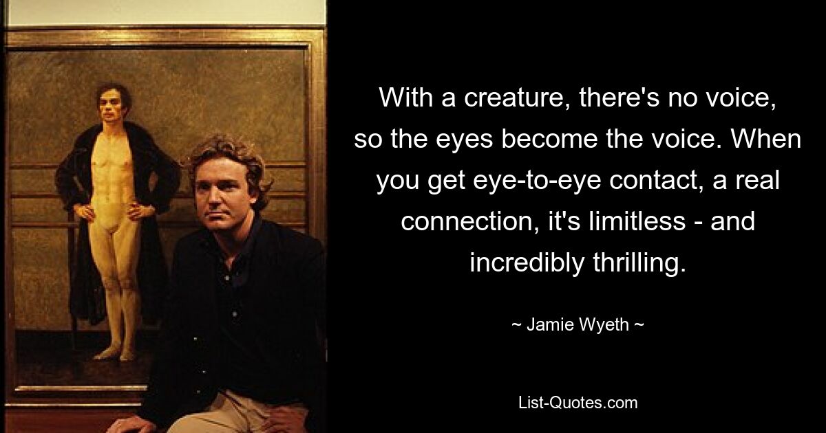 With a creature, there's no voice, so the eyes become the voice. When you get eye-to-eye contact, a real connection, it's limitless - and incredibly thrilling. — © Jamie Wyeth