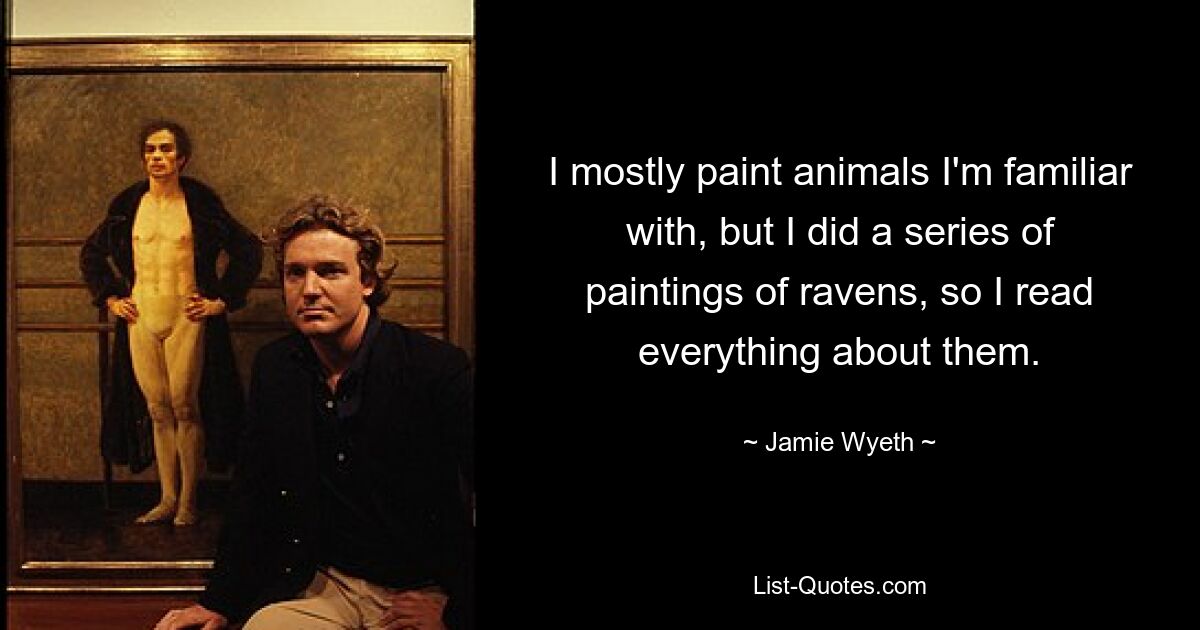 I mostly paint animals I'm familiar with, but I did a series of paintings of ravens, so I read everything about them. — © Jamie Wyeth