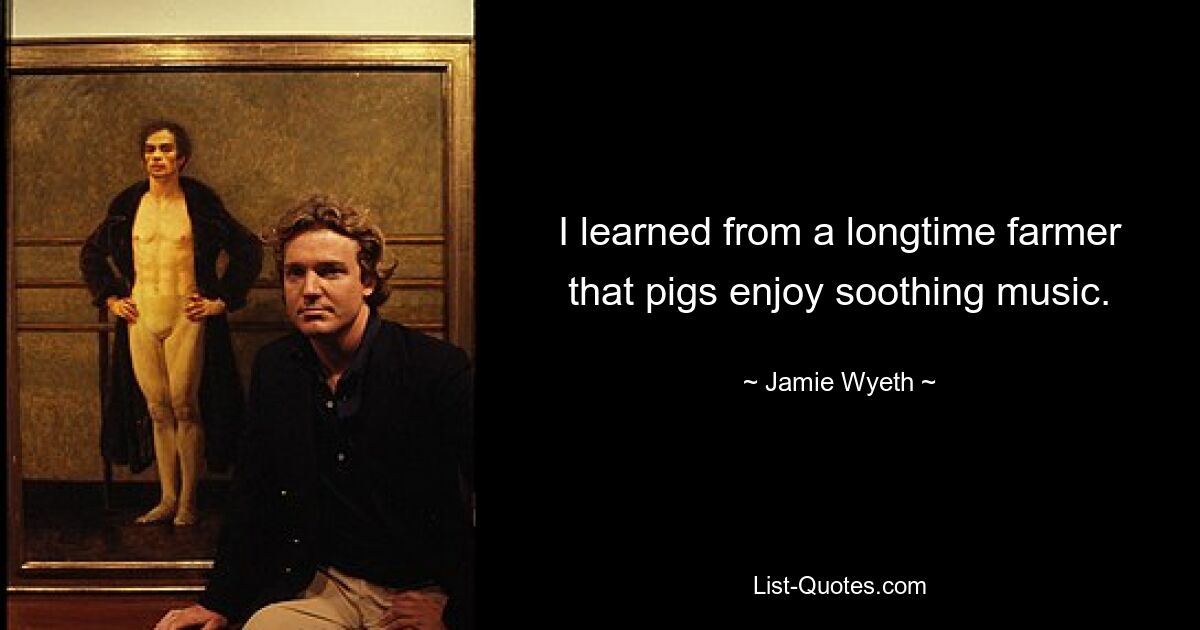 I learned from a longtime farmer that pigs enjoy soothing music. — © Jamie Wyeth