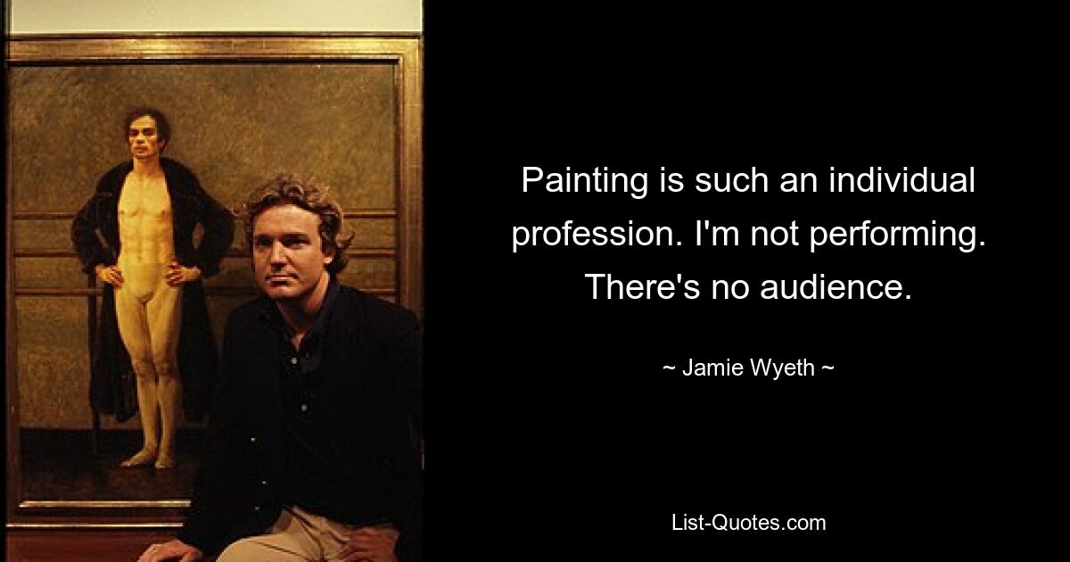 Painting is such an individual profession. I'm not performing. There's no audience. — © Jamie Wyeth