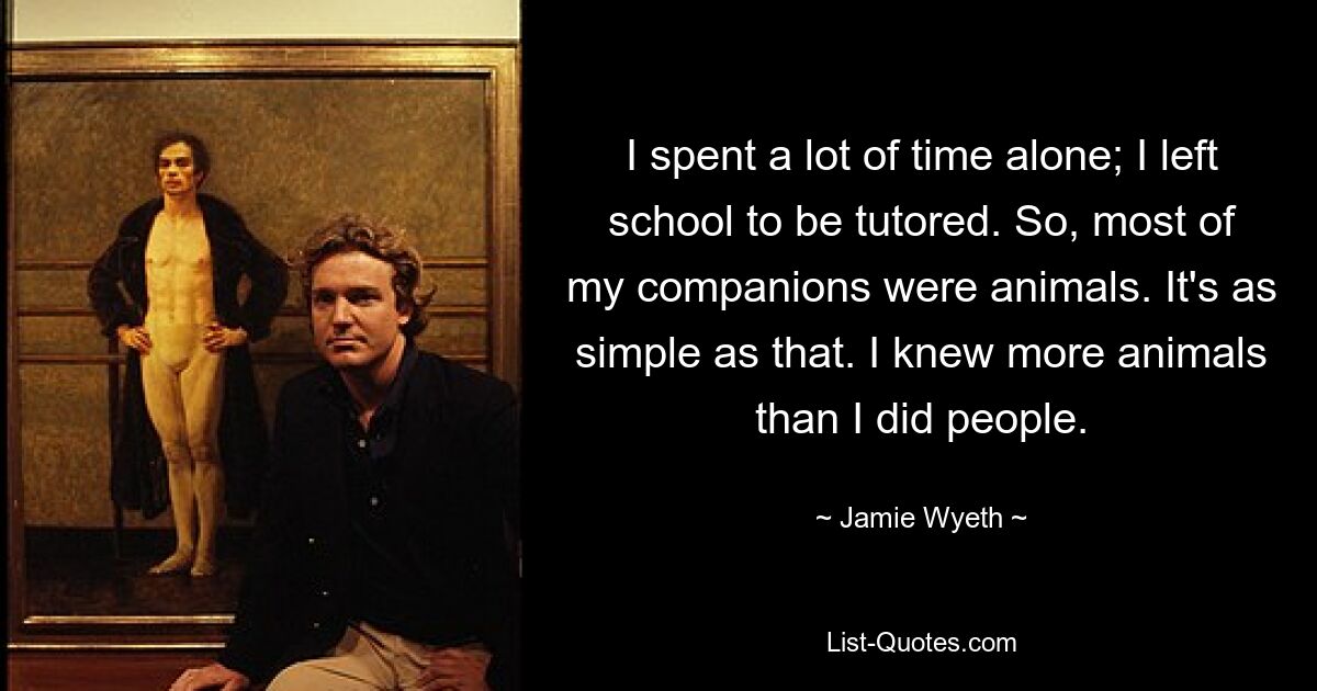 I spent a lot of time alone; I left school to be tutored. So, most of my companions were animals. It's as simple as that. I knew more animals than I did people. — © Jamie Wyeth