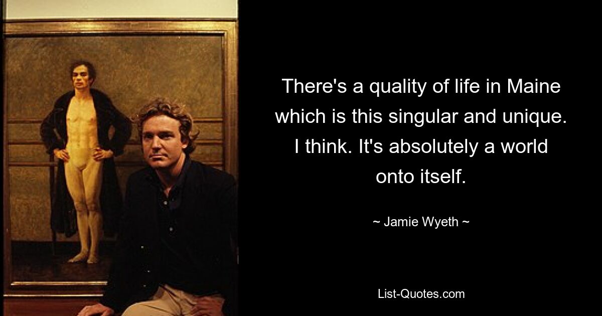 There's a quality of life in Maine which is this singular and unique. I think. It's absolutely a world onto itself. — © Jamie Wyeth