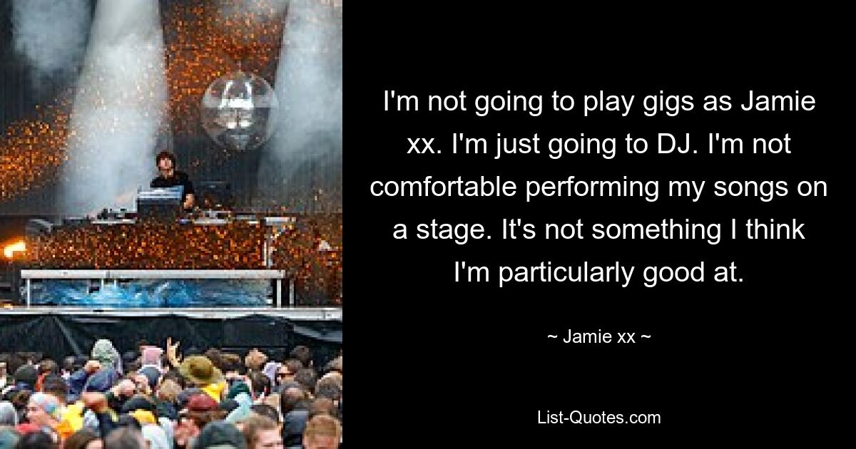 I'm not going to play gigs as Jamie xx. I'm just going to DJ. I'm not comfortable performing my songs on a stage. It's not something I think I'm particularly good at. — © Jamie xx