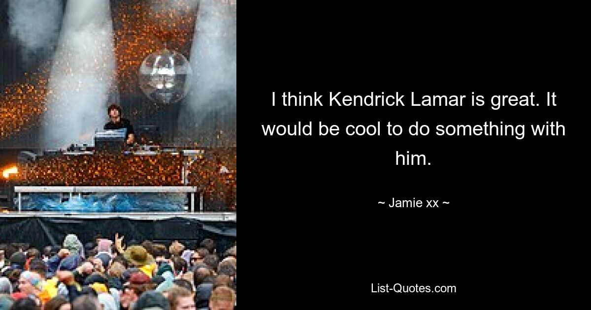 I think Kendrick Lamar is great. It would be cool to do something with him. — © Jamie xx