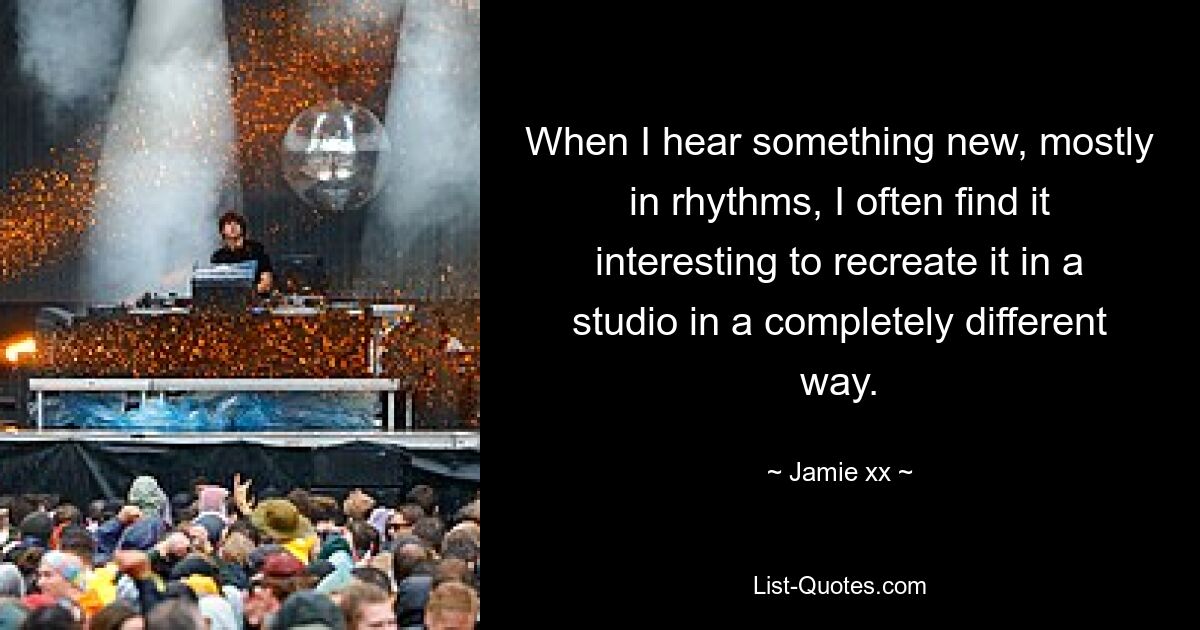 When I hear something new, mostly in rhythms, I often find it interesting to recreate it in a studio in a completely different way. — © Jamie xx