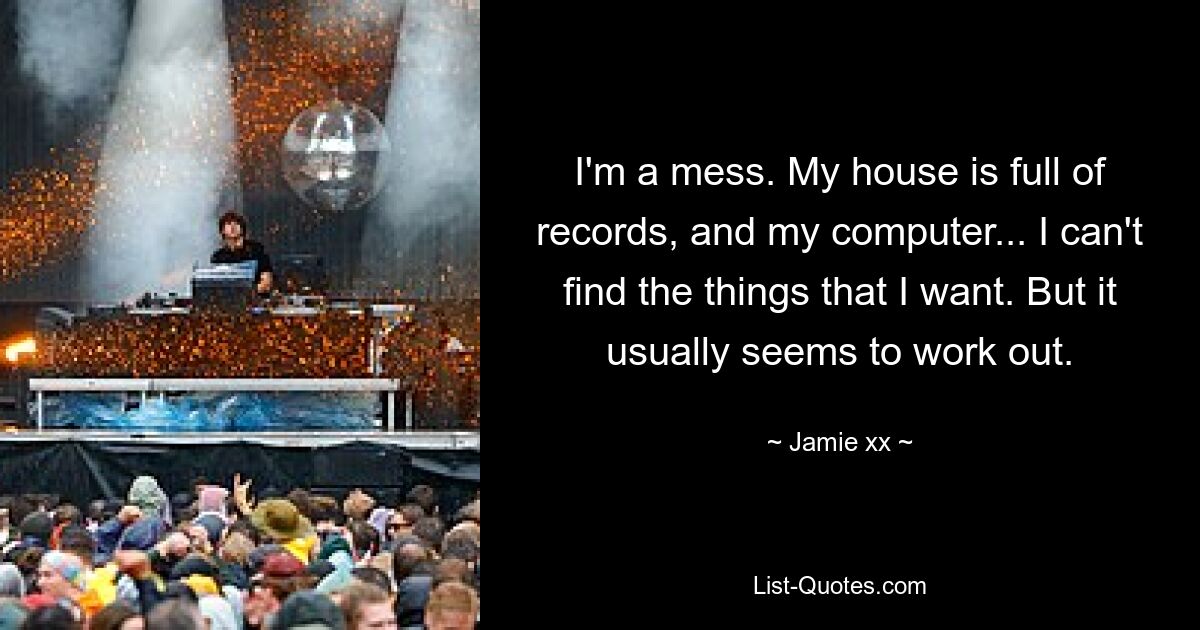 I'm a mess. My house is full of records, and my computer... I can't find the things that I want. But it usually seems to work out. — © Jamie xx