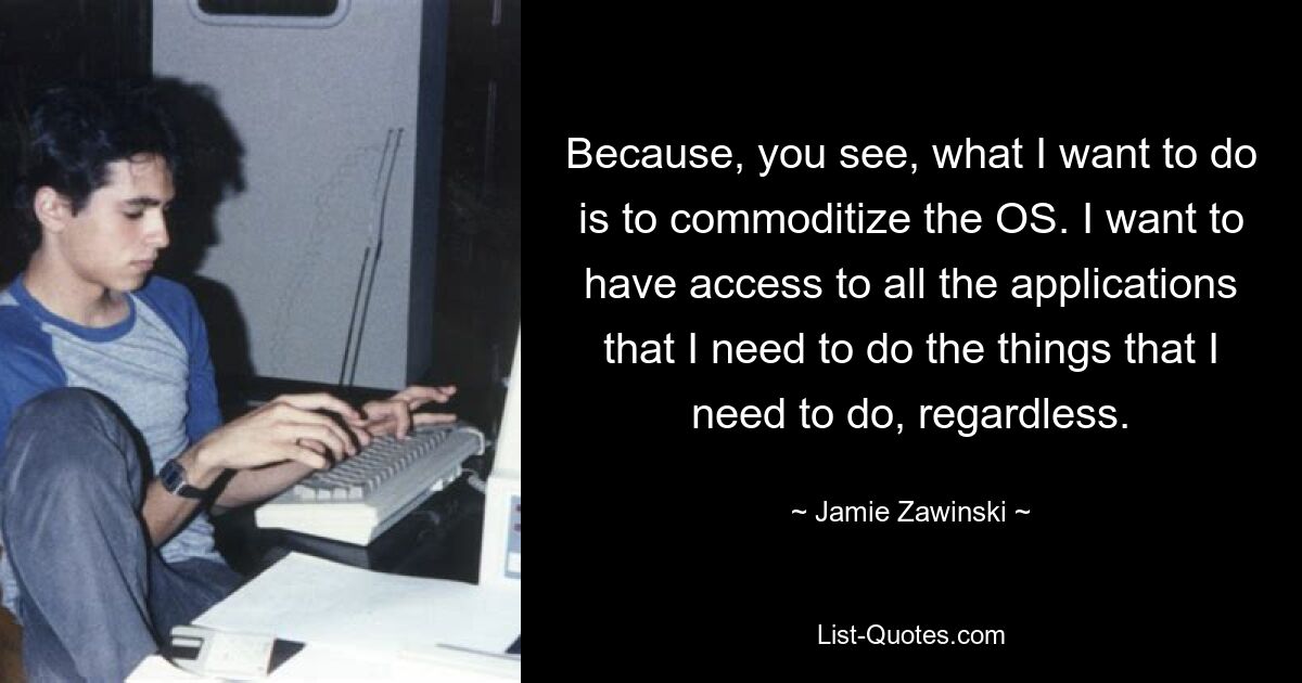 Because, you see, what I want to do is to commoditize the OS. I want to have access to all the applications that I need to do the things that I need to do, regardless. — © Jamie Zawinski