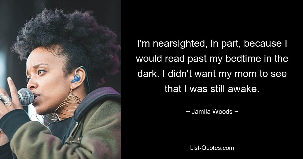 I'm nearsighted, in part, because I would read past my bedtime in the dark. I didn't want my mom to see that I was still awake. — © Jamila Woods