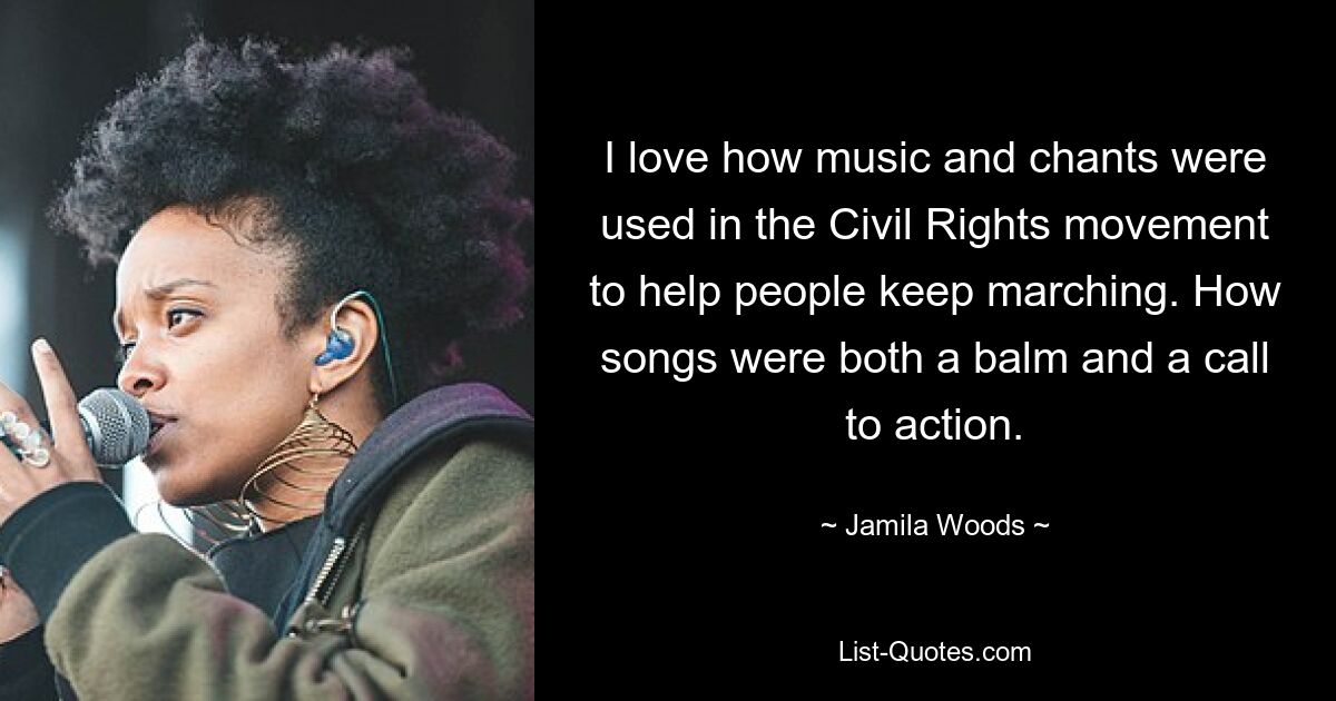 I love how music and chants were used in the Civil Rights movement to help people keep marching. How songs were both a balm and a call to action. — © Jamila Woods