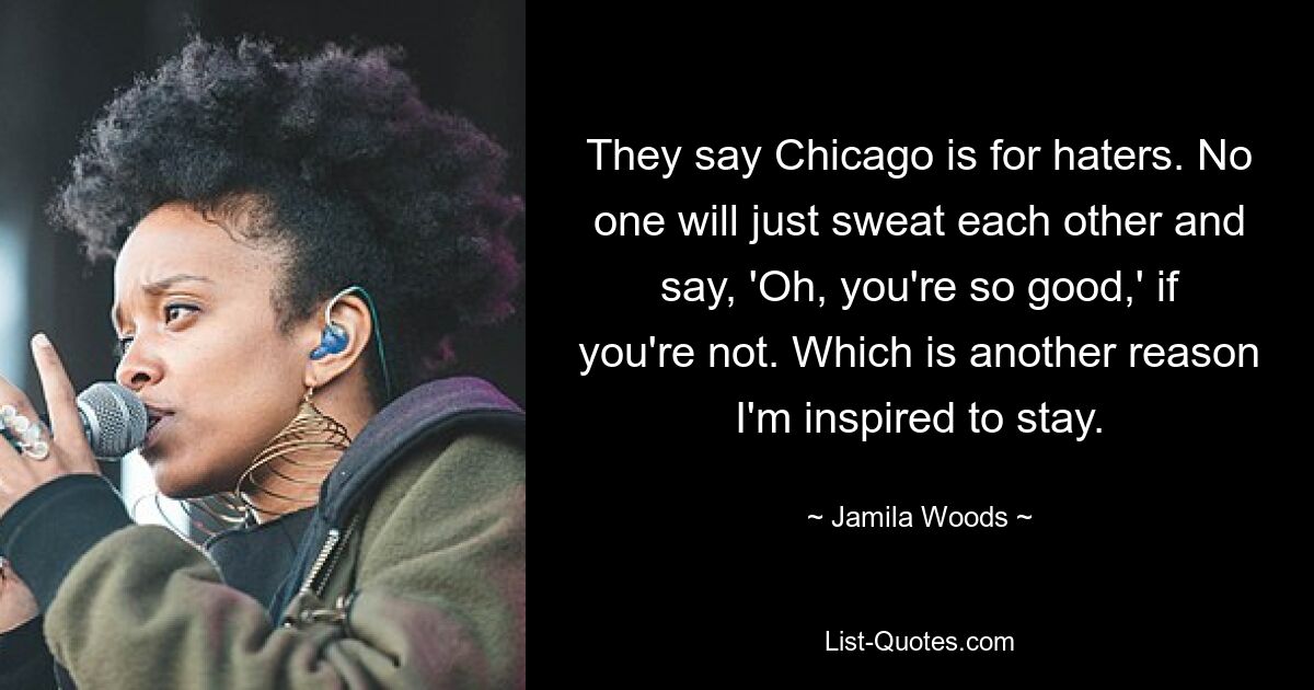 They say Chicago is for haters. No one will just sweat each other and say, 'Oh, you're so good,' if you're not. Which is another reason I'm inspired to stay. — © Jamila Woods