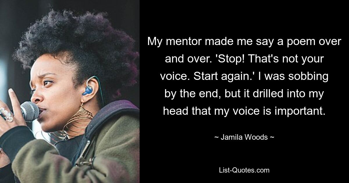 My mentor made me say a poem over and over. 'Stop! That's not your voice. Start again.' I was sobbing by the end, but it drilled into my head that my voice is important. — © Jamila Woods