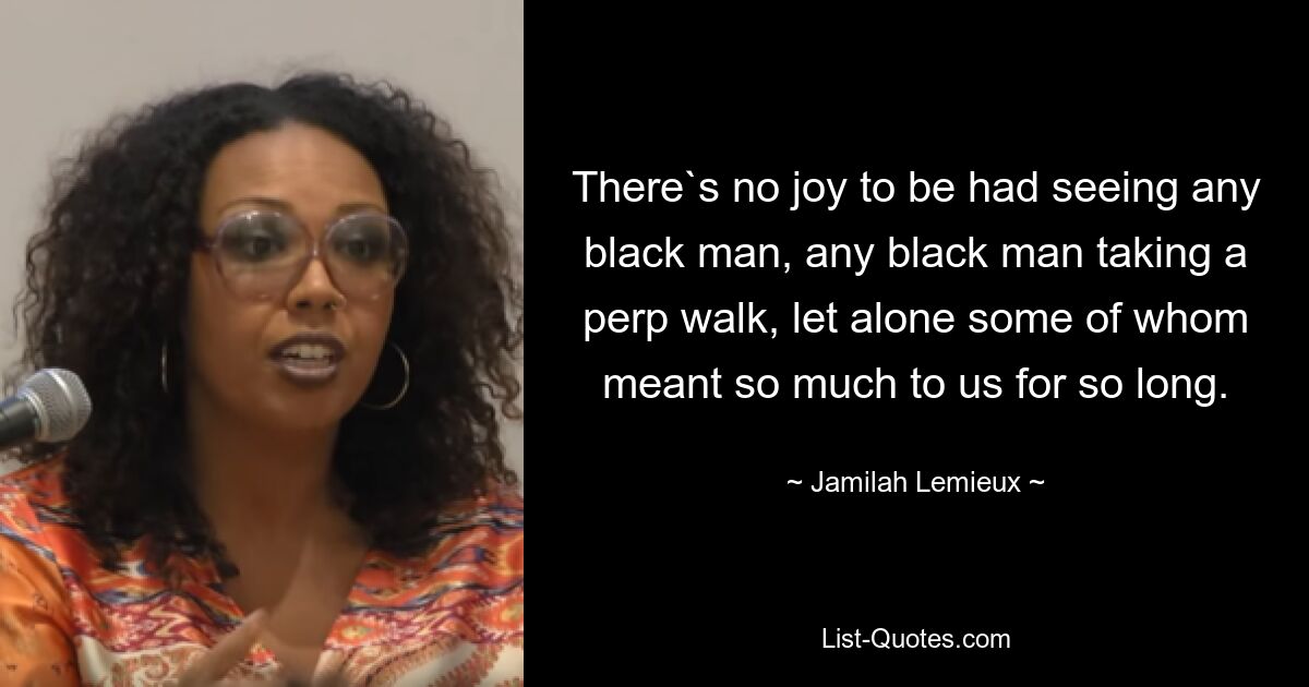 There`s no joy to be had seeing any black man, any black man taking a perp walk, let alone some of whom meant so much to us for so long. — © Jamilah Lemieux