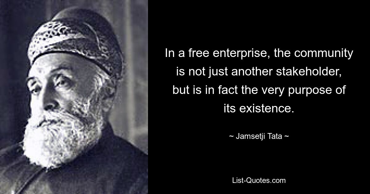 In a free enterprise, the community is not just another stakeholder, but is in fact the very purpose of its existence. — © Jamsetji Tata