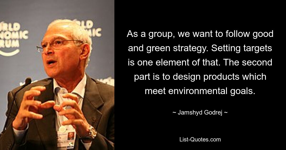 As a group, we want to follow good and green strategy. Setting targets is one element of that. The second part is to design products which meet environmental goals. — © Jamshyd Godrej