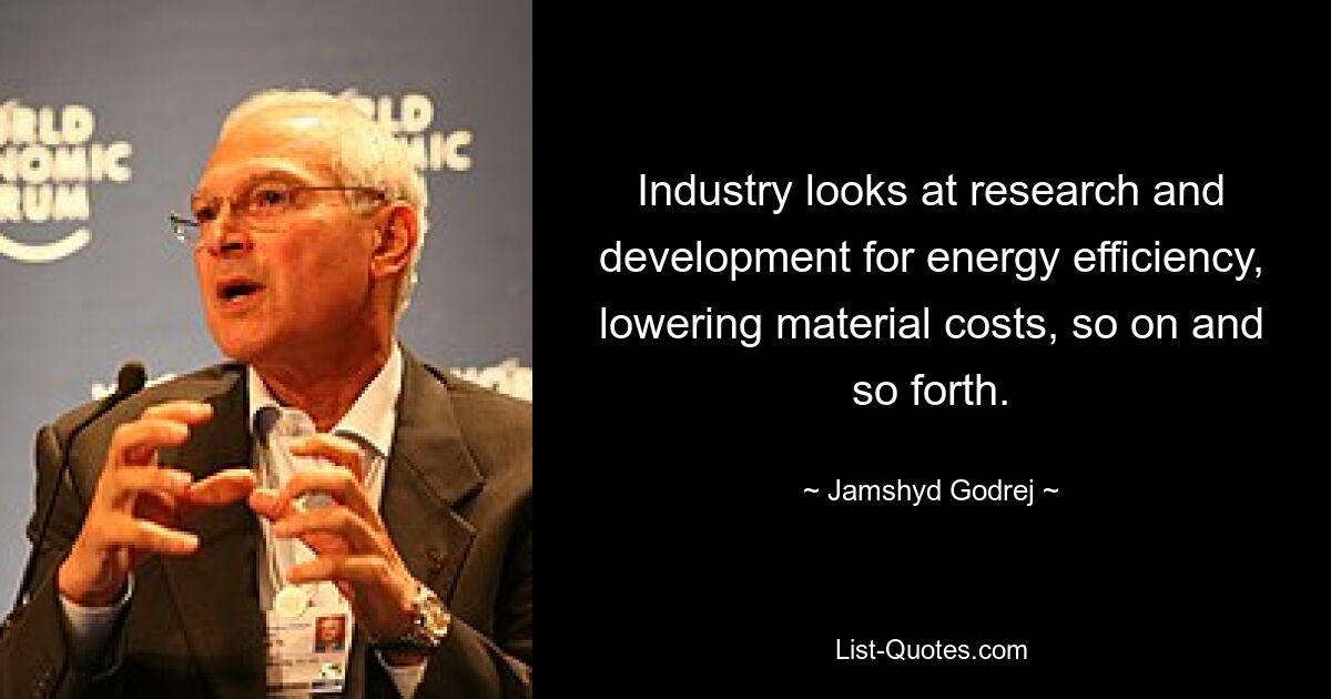 Industry looks at research and development for energy efficiency, lowering material costs, so on and so forth. — © Jamshyd Godrej