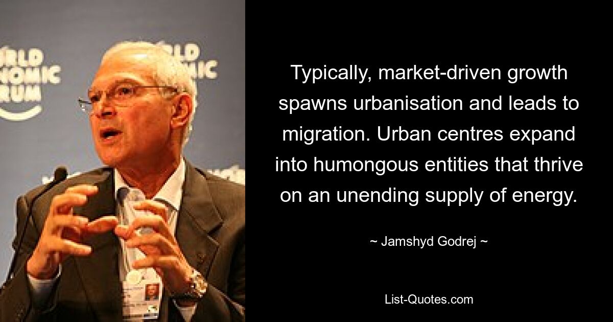 Typically, market-driven growth spawns urbanisation and leads to migration. Urban centres expand into humongous entities that thrive on an unending supply of energy. — © Jamshyd Godrej