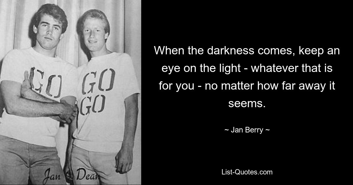 When the darkness comes, keep an eye on the light - whatever that is for you - no matter how far away it seems. — © Jan Berry