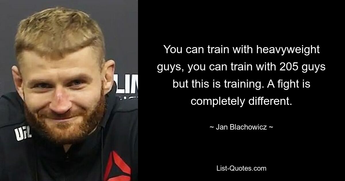 You can train with heavyweight guys, you can train with 205 guys but this is training. A fight is completely different. — © Jan Blachowicz