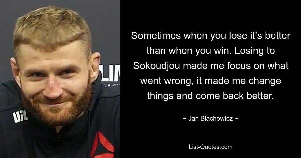 Sometimes when you lose it's better than when you win. Losing to Sokoudjou made me focus on what went wrong, it made me change things and come back better. — © Jan Blachowicz