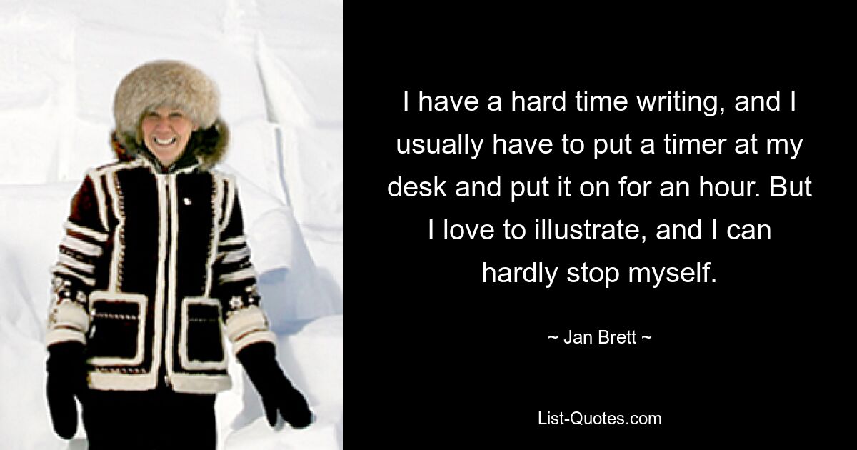 I have a hard time writing, and I usually have to put a timer at my desk and put it on for an hour. But I love to illustrate, and I can hardly stop myself. — © Jan Brett