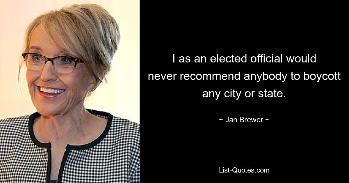 I as an elected official would never recommend anybody to boycott any city or state. — © Jan Brewer