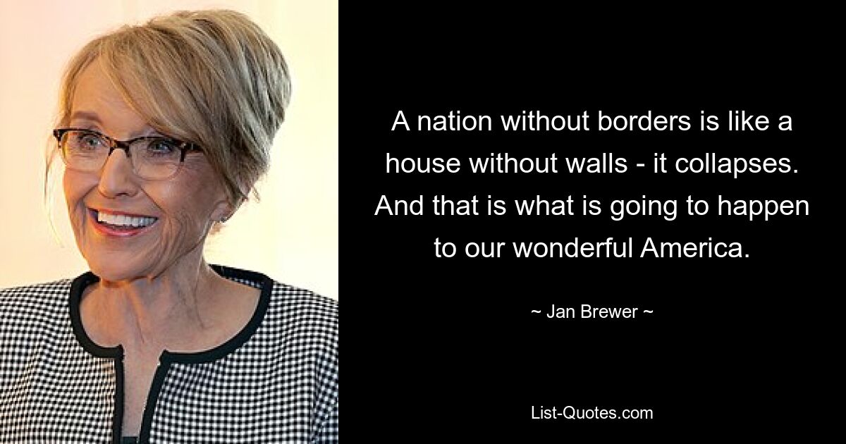 A nation without borders is like a house without walls - it collapses. And that is what is going to happen to our wonderful America. — © Jan Brewer