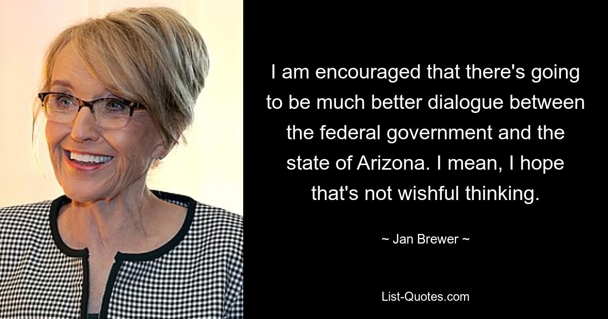 I am encouraged that there's going to be much better dialogue between the federal government and the state of Arizona. I mean, I hope that's not wishful thinking. — © Jan Brewer