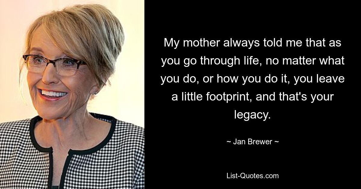 My mother always told me that as you go through life, no matter what you do, or how you do it, you leave a little footprint, and that's your legacy. — © Jan Brewer