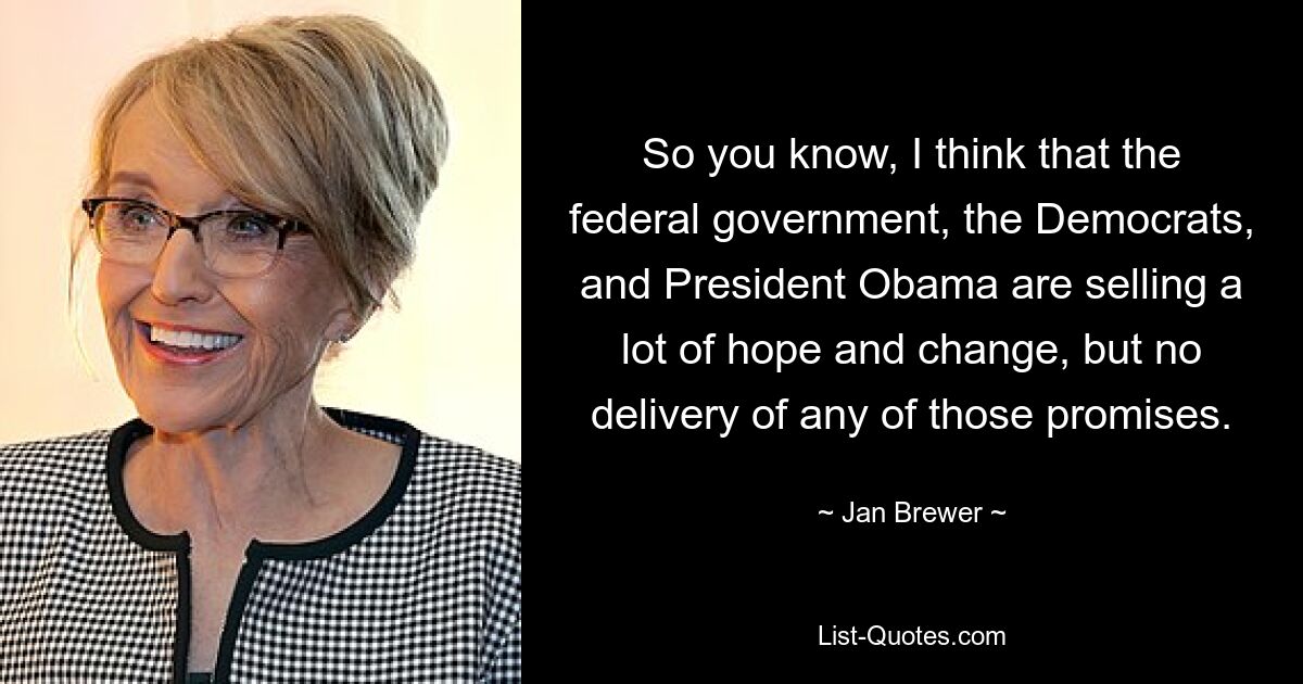 So you know, I think that the federal government, the Democrats, and President Obama are selling a lot of hope and change, but no delivery of any of those promises. — © Jan Brewer