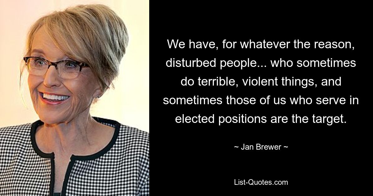 We have, for whatever the reason, disturbed people... who sometimes do terrible, violent things, and sometimes those of us who serve in elected positions are the target. — © Jan Brewer