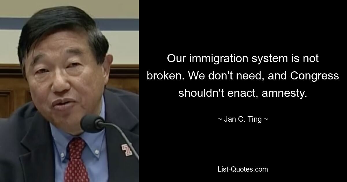 Our immigration system is not broken. We don't need, and Congress shouldn't enact, amnesty. — © Jan C. Ting