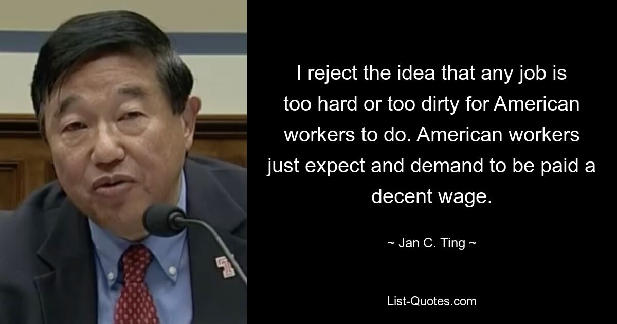 I reject the idea that any job is too hard or too dirty for American workers to do. American workers just expect and demand to be paid a decent wage. — © Jan C. Ting