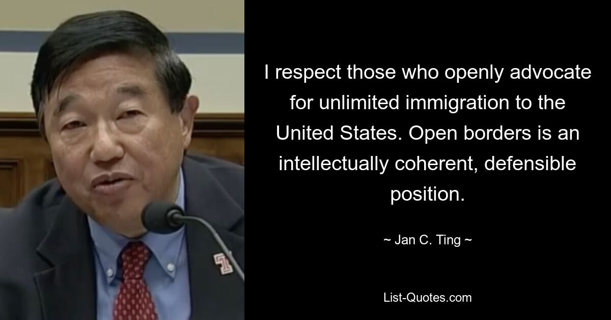 I respect those who openly advocate for unlimited immigration to the United States. Open borders is an intellectually coherent, defensible position. — © Jan C. Ting