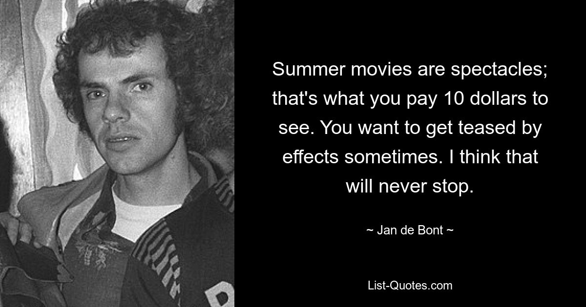 Summer movies are spectacles; that's what you pay 10 dollars to see. You want to get teased by effects sometimes. I think that will never stop. — © Jan de Bont