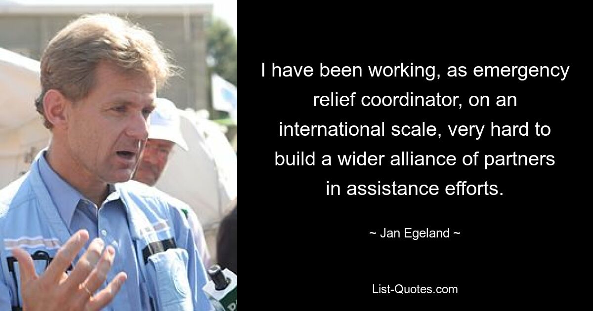 I have been working, as emergency relief coordinator, on an international scale, very hard to build a wider alliance of partners in assistance efforts. — © Jan Egeland