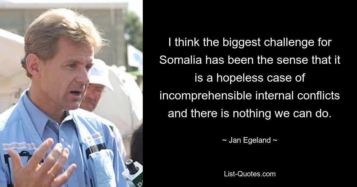 I think the biggest challenge for Somalia has been the sense that it is a hopeless case of incomprehensible internal conflicts and there is nothing we can do. — © Jan Egeland