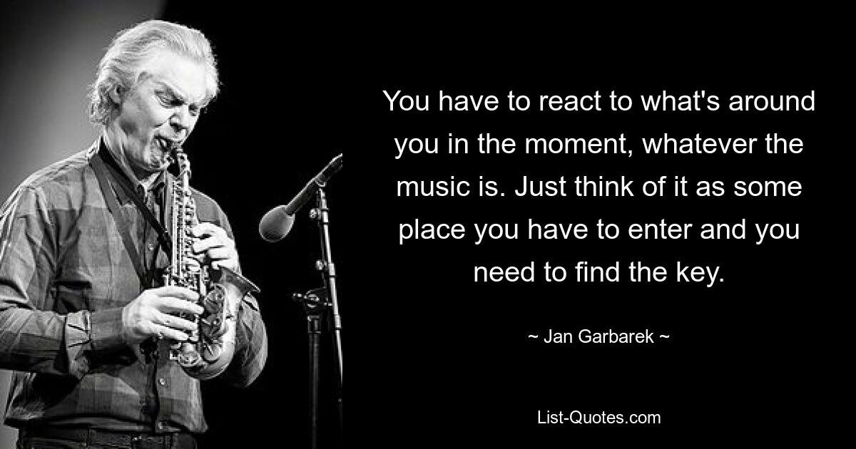 You have to react to what's around you in the moment, whatever the music is. Just think of it as some place you have to enter and you need to find the key. — © Jan Garbarek