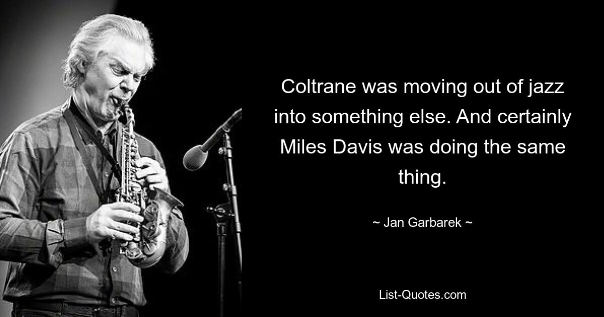 Coltrane was moving out of jazz into something else. And certainly Miles Davis was doing the same thing. — © Jan Garbarek